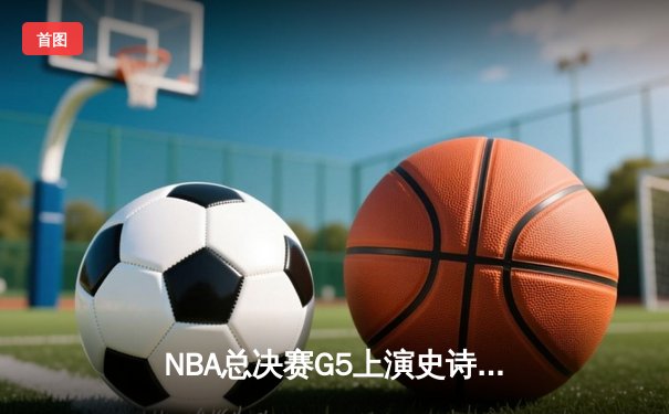 NBA总决赛G5上演史诗逆转 凯尔特人末节狂轰40分捍卫主场