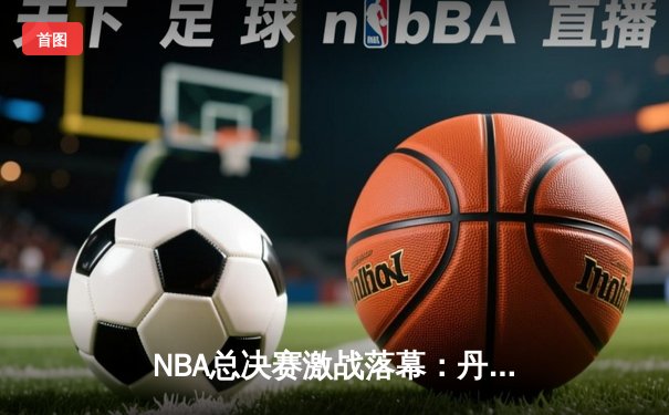 NBA总决赛激战落幕：丹佛掘金4-1击败迈阿密热火首夺总冠军