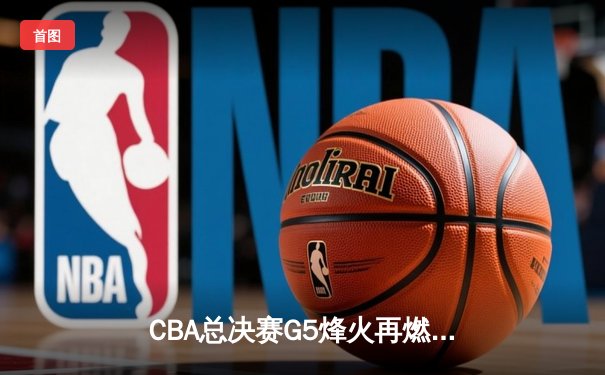 CBA总决赛G5烽火再燃，广东加时险胜辽宁夺赛点