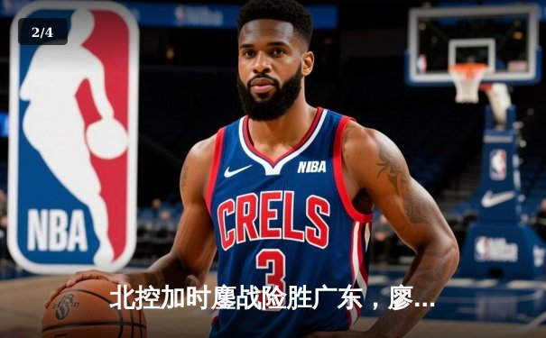 北控加时鏖战险胜广东，廖三宁31+8+7创生涯新高 - 2