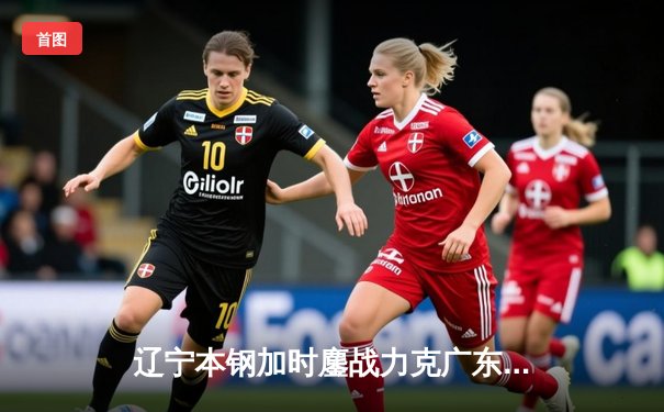 辽宁本钢加时鏖战力克广东华南虎，赵继伟全能发挥锁定胜局