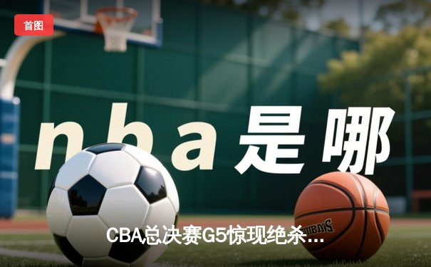 CBA总决赛G5惊现绝杀！辽宁本钢加时险胜广东宏远实现三连冠