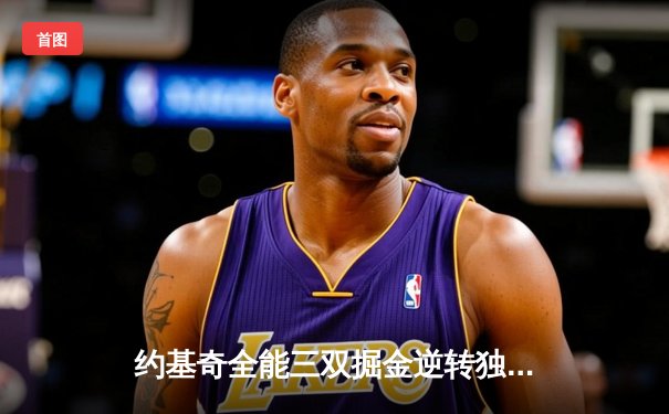 约基奇全能三双掘金逆转独行侠，东契奇44分难救主